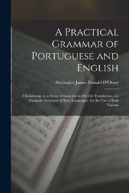 A Practical Grammar of Portuguese and English: 3 Exhibiting, in a Series of Exercises in Double Translation, the Idiomatic Structure of Both Languages by Alexander James Donald D'Orsey