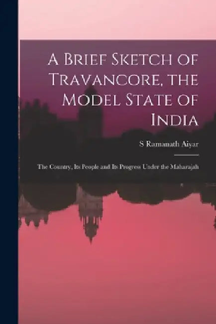 A Brief Sketch of Travancore, the Model State of India: The Country, Its People and Its Progress Under the Maharajah by S. Ramanath Aiyar