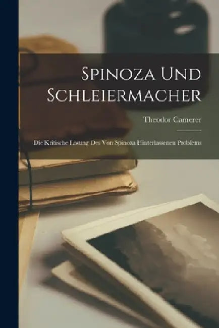 Spinoza Und Schleiermacher: Die Kritische Lösung Des Von Spinoza Hinterlassenen Problems by Theodor Camerer