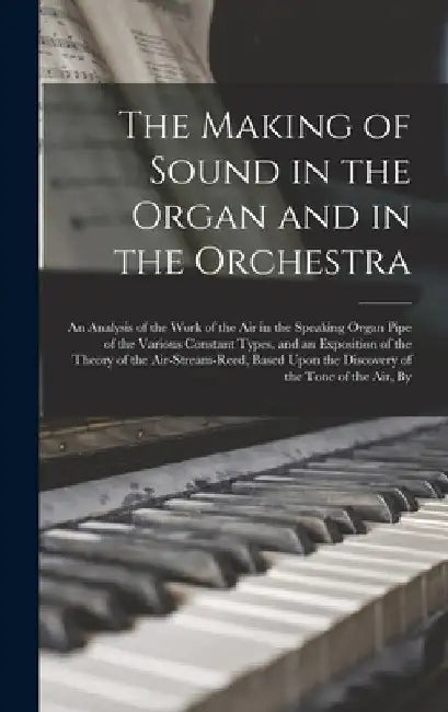 The Making of Sound in the Organ and in the Orchestra: An Analysis of the Work of the Air in the Speaking Organ Pipe of the Various Constant Types, an by Anonymous