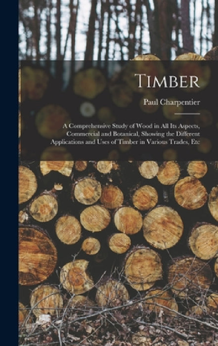 Timber: A Comprehensive Study of Wood in All Its Aspects, Commercial and Botanical, Showing the Different Applications and Use by Paul Charpentier