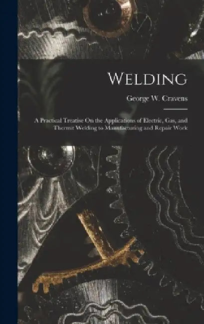 Welding: A Practical Treatise On the Applications of Electric, Gas, and Thermit Welding to Manufacturing and Repair Work by George W. Cravens