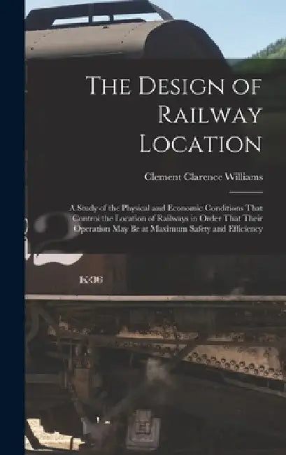 The Design of Railway Location: A Study of the Physical and Economic Conditions That Control the Location of Railways in Order That Their Operation Ma by Clement Clarence Williams