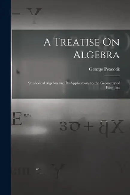 A Treatise On Algebra: Symbolical Algebra and Its Applications to the Geometry of Positions by George Peacock