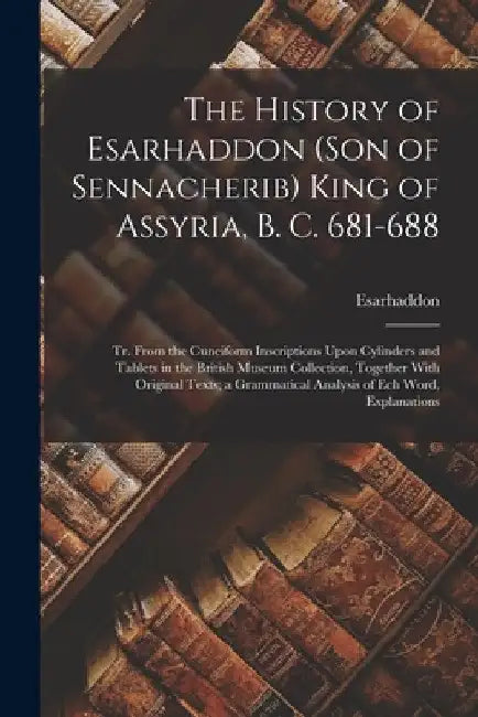 The History of Esarhaddon (Son of Sennacherib) King of Assyria, B. C. 681-688: Tr. From the Cuneiform Inscriptions Upon Cylinders and Tablets in the B by Esarhaddon