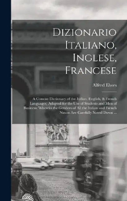 Dizionario Italiano, Inglese, Francese: A Concise Dictionary of the Italian, English, & French Languages; Adapted for the Use of Students and Men of B by Alfred Elwes