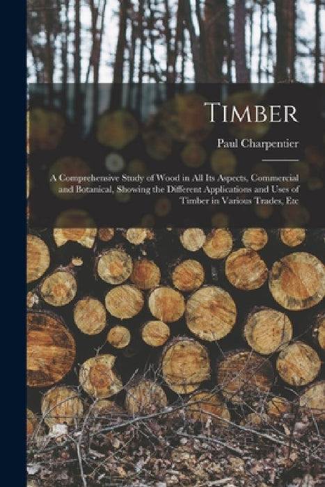 Timber: A Comprehensive Study of Wood in All Its Aspects, Commercial and Botanical, Showing the Different Applications and Use by Paul Charpentier