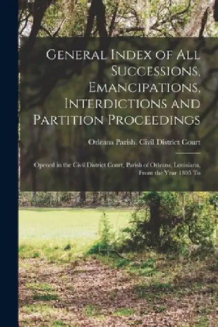 General Index of All Successions, Emancipations, Interdictions and Partition Proceedings: Opened in the Civil District Court, Parish of Orleans, Louis by Orleans Parish (La ) Civil District