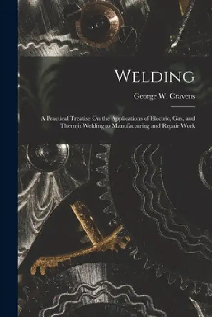 Welding: A Practical Treatise On the Applications of Electric, Gas, and Thermit Welding to Manufacturing and Repair Work by George W. Cravens
