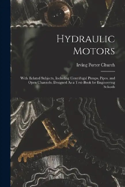 Hydraulic Motors: With Related Subjects, Including Centrifugal Pumps, Pipes, and Open Channels, Designed As a Text-Book for Engineering Schools by Irving Porter Church