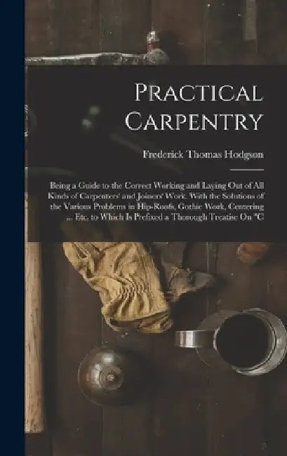 Practical Carpentry: Being a Guide to the Correct Working and Laying Out of All Kinds of Carpenters' and Joiners' Work. With the Solutions by Frederick Thomas Hodgson