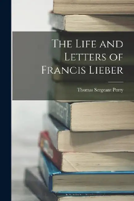 The Life and Letters of Francis Lieber by Thomas Sergeant Perry