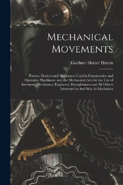 Mechanical Movements: Powers, Devices and Appliances Used in Constructive and Operative Machinery and the Mechanical Arts for the Use of Inventors, Me by Gardner Dexter Hiscox
