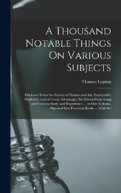 A Thousand Notable Things On Various Subjects: Disclosed From the Secrets of Nature and Art, Practicable, Profitable, and of Great Advantage: Set Down by Thomas Lupton