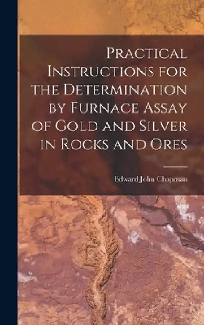 Practical Instructions for the Determination by Furnace Assay of Gold and Silver in Rocks and Ores by Edward John Chapman