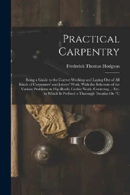 Practical Carpentry: Being a Guide to the Correct Working and Laying Out of All Kinds of Carpenters' and Joiners' Work. With the Solutions by Frederick Thomas Hodgson