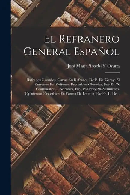 El Refranero General Español: Refranes Glosados. Cartas En Refranes, De B. De Garay. El Entremes En Refranes. Proverbios Glosados, Por K. O. Costumb by José María Sbarbi Y. Osuna