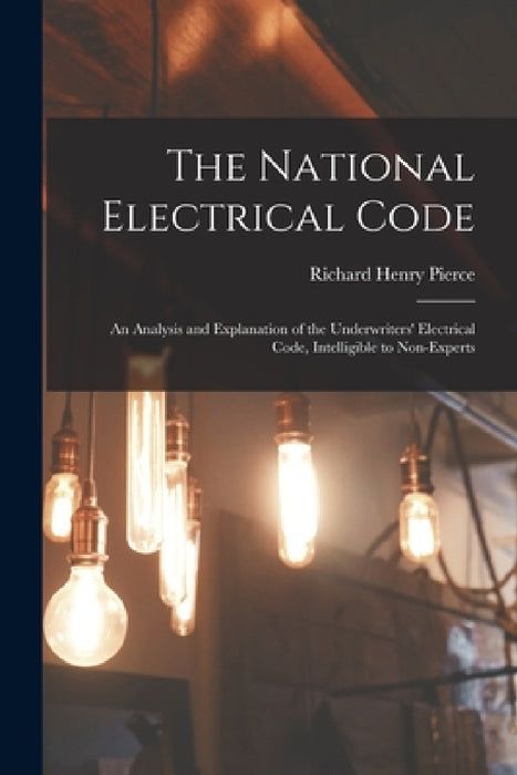 The National Electrical Code: An Analysis and Explanation of the Underwriters' Electrical Code, Intelligible to Non-Experts by Richard Henry Pierce