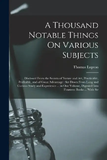 A Thousand Notable Things On Various Subjects: Disclosed From the Secrets of Nature and Art, Practicable, Profitable, and of Great Advantage: Set Down by Thomas Lupton