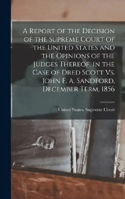 A Report of the Decision of the Supreme Court of the United States and the Opinions of the Judges Thereof, in the Case of Dred Scott Vs. John F. A. Sa by United States Supreme Court