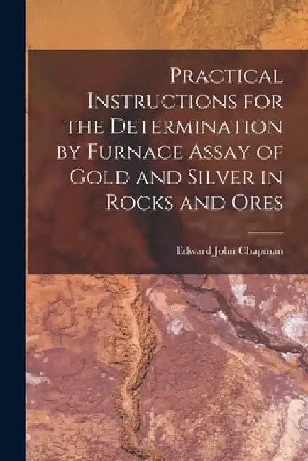 Practical Instructions for the Determination by Furnace Assay of Gold and Silver in Rocks and Ores by Edward John Chapman