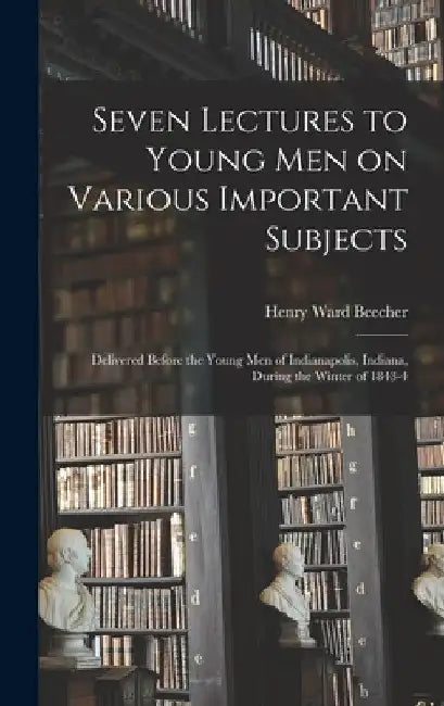 Seven Lectures to Young men on Various Important Subjects: Delivered Before the Young men of Indianapolis, Indiana, During the Winter of 1843-4 by Henry Ward Beecher