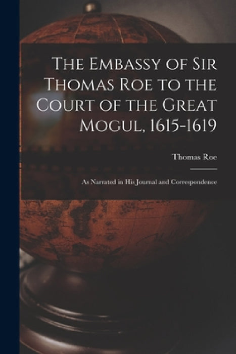 The Embassy of Sir Thomas Roe to the Court of the Great Mogul, 1615-1619: As Narrated in His Journal and Correspondence by Thomas Roe