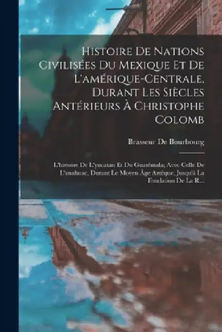 Histoire De Nations Civilisées Du Mexique Et De L'amérique-Centrale, Durant Les Siècles Antérieurs À Christophe Colomb: L'histoire De L'yucatan Et Du by Brasseur De Bourbourg
