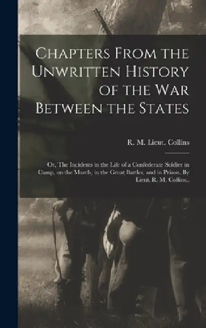 Chapters From the Unwritten History of the war Between the States: Or, The Incidents in the Life of a Confederate Soldier in Camp, on the March, in th by R. M. Lieut 15th Texas Infa Collins