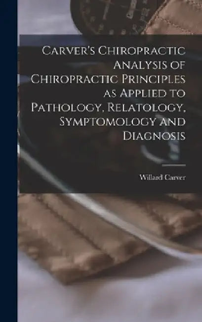 Carver's Chiropractic Analysis of Chiropractic Principles as Applied to Pathology, Relatology, Symptomology and Diagnosis by Willard Carver