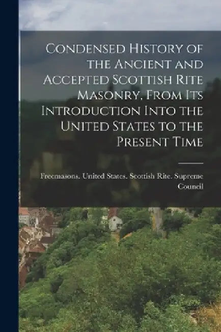 Condensed History of the Ancient and Accepted Scottish Rite Masonry, From its Introduction Into the United States to the Present Time by Freemasons United States Scottish R