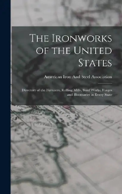 The Ironworks of the United States: Directory of the Furnaces, Rolling Mills, Steel Works, Forges and Bloomaries in Every State by American Iron and Steel Association