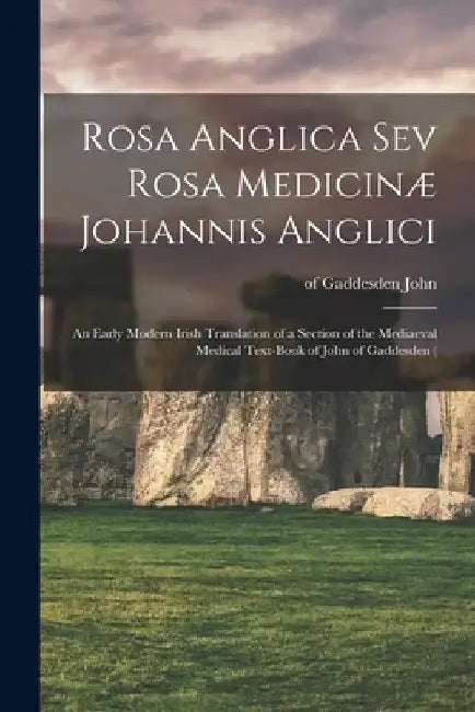 Rosa Anglica sev Rosa Medicinæ Johannis Anglici: An Early Modern Irish Translation of a Section of the Mediaeval Medical Text-book of John of Gaddesde by Of Gaddesden 1280?-1361 John
