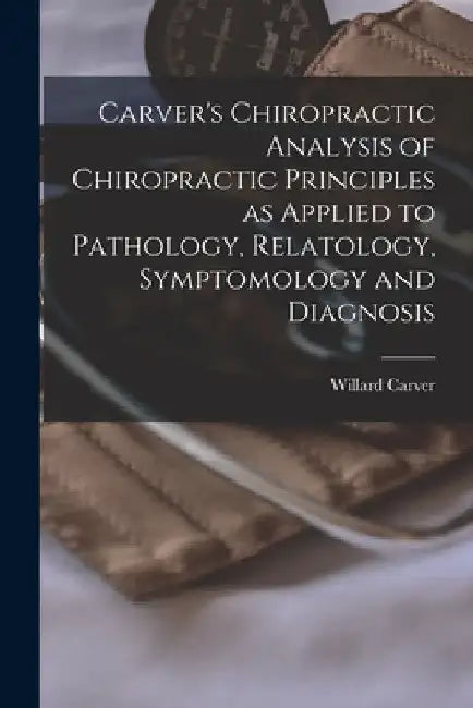 Carver's Chiropractic Analysis of Chiropractic Principles as Applied to Pathology, Relatology, Symptomology and Diagnosis by Willard Carver