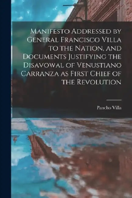 Manifesto Addressed by General Francisco Villa to the Nation, and Documents Justifying the Disavowal of Venustiano Carranza as First Chief of the Revo by Pancho Villa
