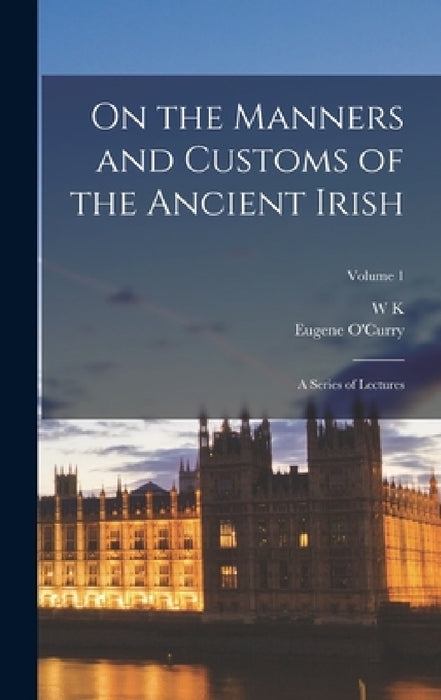 On the Manners and Customs of the Ancient Irish: A Series of Lectures; Volume 1 by Eugene O'Curry, W. K. 1821-1890 Sullivan