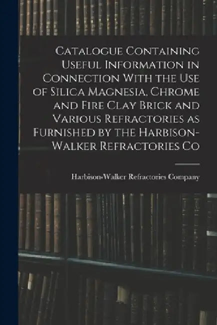 Catalogue Containing Useful Information in Connection With the use of Silica Magnesia, Chrome and Fire Clay Brick and Various Refractories as Furnishe by Harbison-Walker Refractories Company