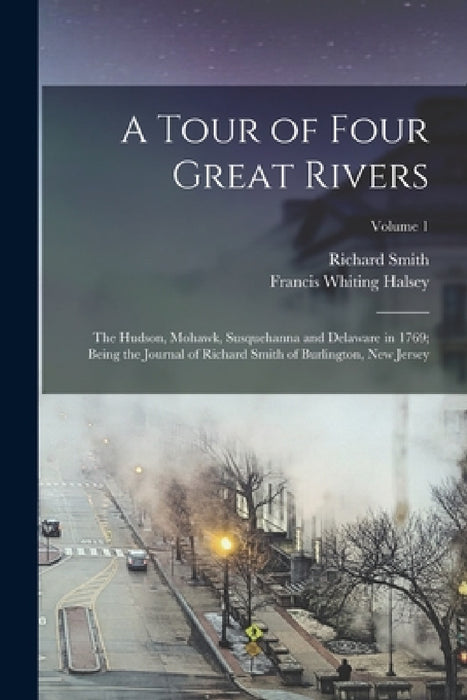A Tour of Four Great Rivers; the Hudson, Mohawk, Susquehanna and Delaware in 1769; Being the Journal of Richard Smith of Burlington, New Jersey; Volum by Richard Smith, Francis Whiting 1851- [From Halsey