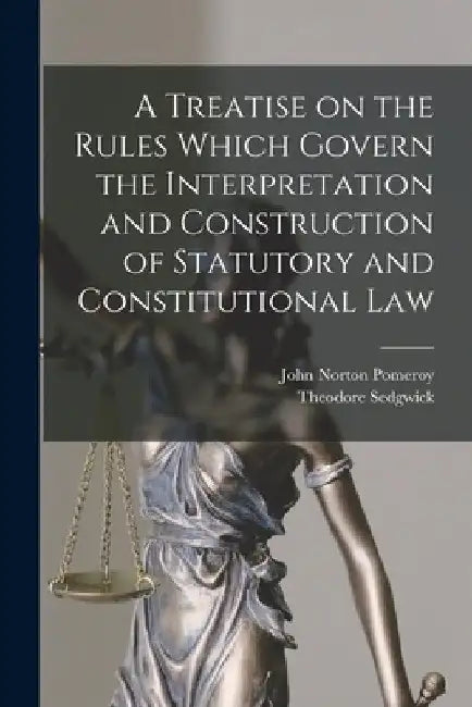 A Treatise on the Rules Which Govern the Interpretation and Construction of Statutory and Constitutional Law by John Norton Pomeroy