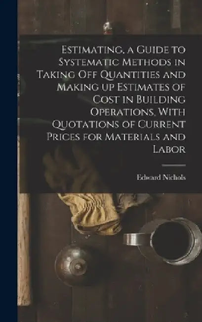 Estimating, a Guide to Systematic Methods in Taking off Quantities and Making up Estimates of Cost in Building Operations, With Quotations of Current by Nichols Edward