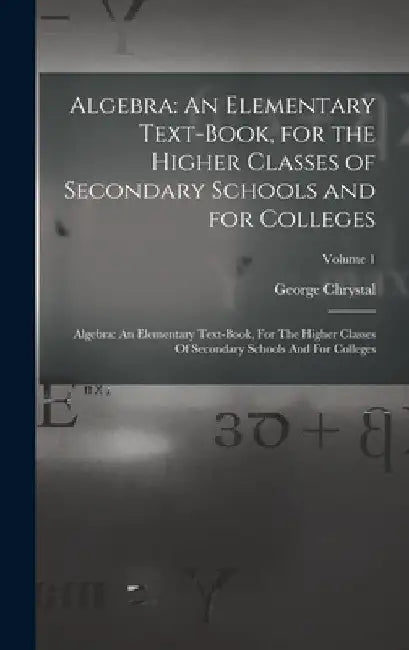 Algebra: An Elementary Text-Book, for the Higher Classes of Secondary Schools and for Colleges: Algebra: An Elementary Text-boo by George Chrystal
