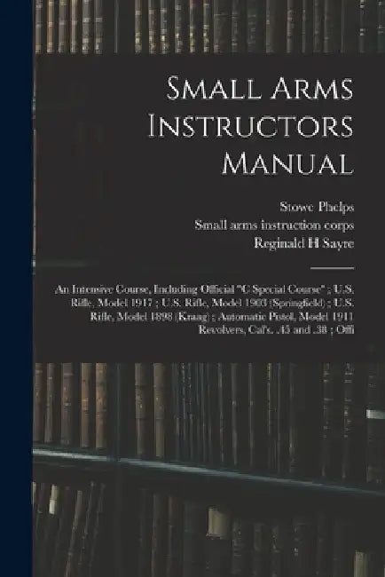 Small Arms Instructors Manual: An Intensive Course, Including Official "C Special Course"; U.S. Rifle, Model 1917; U.S. Rifle, Model 1903 (Springfiel by Small Arms Instruction Corps