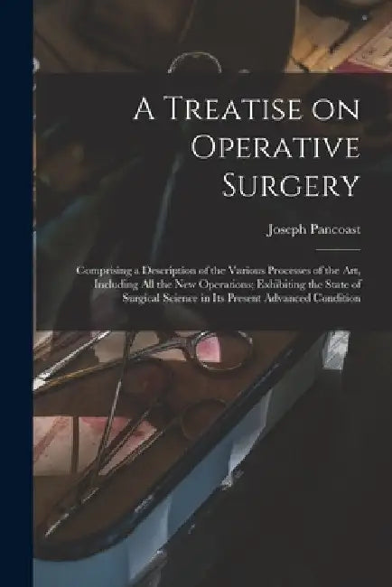 A Treatise on Operative Surgery; Comprising a Description of the Various Processes of the art, Including all the new Operations; Exhibiting the State by Joseph Pancoast
