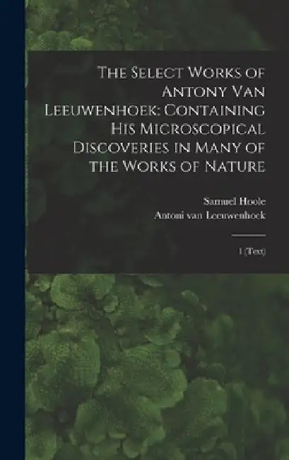 The Select Works of Antony van Leeuwenhoek: Containing his Microscopical Discoveries in Many of the Works of Nature: 1 (text) by Samuel Hoole