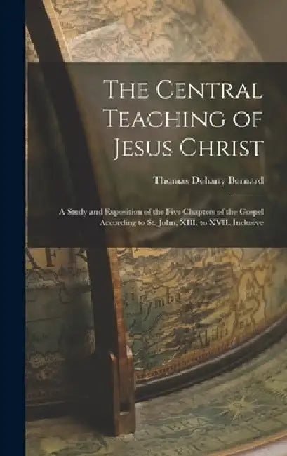 The Central Teaching of Jesus Christ: A Study and Exposition of the Five Chapters of the Gospel According to St. John, XIII. to XVII. Inclusive by Thomas Dehany Bernard