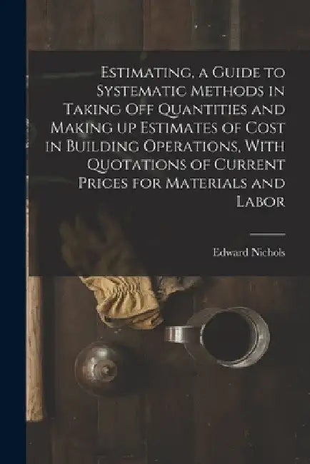 Estimating, a Guide to Systematic Methods in Taking off Quantities and Making up Estimates of Cost in Building Operations, With Quotations of Current by Nichols Edward