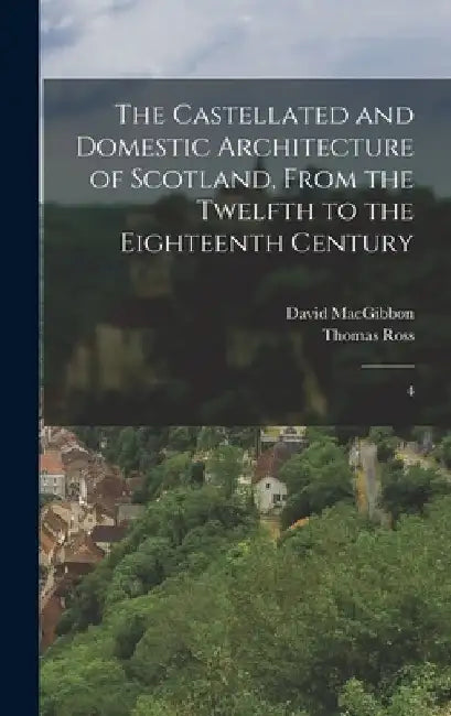 The Castellated and Domestic Architecture of Scotland, From the Twelfth to the Eighteenth Century by David Macgibbon