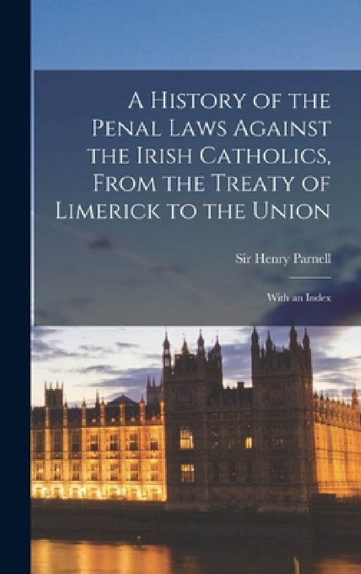 A History of the Penal Laws Against the Irish Catholics, From the Treaty of Limerick to the Union: With an Index by Henry Parnell