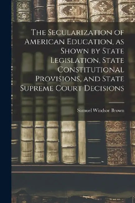 The Secularization of American Education, as Shown by State Legislation, State Constitutional Provisions, and State Supreme Court Decisions by Samuel Windsor Brown