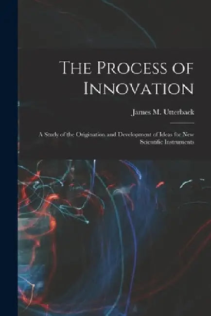 The Process of Innovation: A Study of the Origination and Development of Ideas for new Scientific Instruments by James M. Utterback